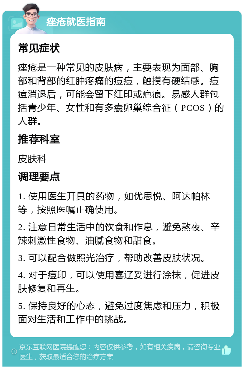 痤疮就医指南 常见症状 痤疮是一种常见的皮肤病，主要表现为面部、胸部和背部的红肿疼痛的痘痘，触摸有硬结感。痘痘消退后，可能会留下红印或疤痕。易感人群包括青少年、女性和有多囊卵巢综合征（PCOS）的人群。 推荐科室 皮肤科 调理要点 1. 使用医生开具的药物，如优思悦、阿达帕林等，按照医嘱正确使用。 2. 注意日常生活中的饮食和作息，避免熬夜、辛辣刺激性食物、油腻食物和甜食。 3. 可以配合做照光治疗，帮助改善皮肤状况。 4. 对于痘印，可以使用喜辽妥进行涂抹，促进皮肤修复和再生。 5. 保持良好的心态，避免过度焦虑和压力，积极面对生活和工作中的挑战。