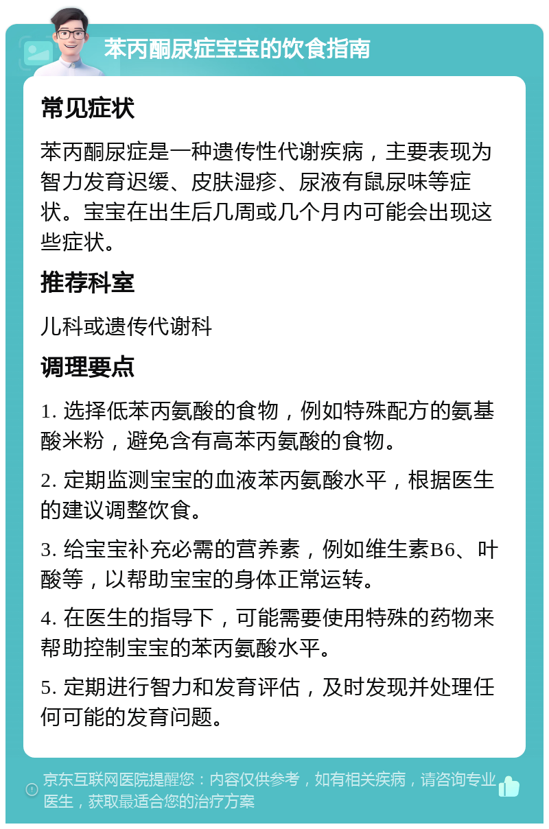 苯丙酮尿症宝宝的饮食指南 常见症状 苯丙酮尿症是一种遗传性代谢疾病，主要表现为智力发育迟缓、皮肤湿疹、尿液有鼠尿味等症状。宝宝在出生后几周或几个月内可能会出现这些症状。 推荐科室 儿科或遗传代谢科 调理要点 1. 选择低苯丙氨酸的食物，例如特殊配方的氨基酸米粉，避免含有高苯丙氨酸的食物。 2. 定期监测宝宝的血液苯丙氨酸水平，根据医生的建议调整饮食。 3. 给宝宝补充必需的营养素，例如维生素B6、叶酸等，以帮助宝宝的身体正常运转。 4. 在医生的指导下，可能需要使用特殊的药物来帮助控制宝宝的苯丙氨酸水平。 5. 定期进行智力和发育评估，及时发现并处理任何可能的发育问题。