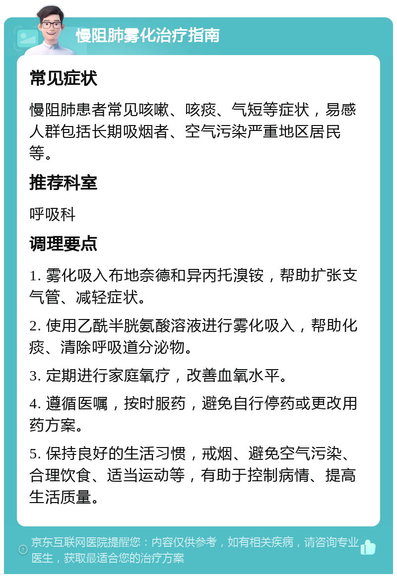 慢阻肺雾化治疗指南 常见症状 慢阻肺患者常见咳嗽、咳痰、气短等症状，易感人群包括长期吸烟者、空气污染严重地区居民等。 推荐科室 呼吸科 调理要点 1. 雾化吸入布地奈德和异丙托溴铵，帮助扩张支气管、减轻症状。 2. 使用乙酰半胱氨酸溶液进行雾化吸入，帮助化痰、清除呼吸道分泌物。 3. 定期进行家庭氧疗，改善血氧水平。 4. 遵循医嘱，按时服药，避免自行停药或更改用药方案。 5. 保持良好的生活习惯，戒烟、避免空气污染、合理饮食、适当运动等，有助于控制病情、提高生活质量。