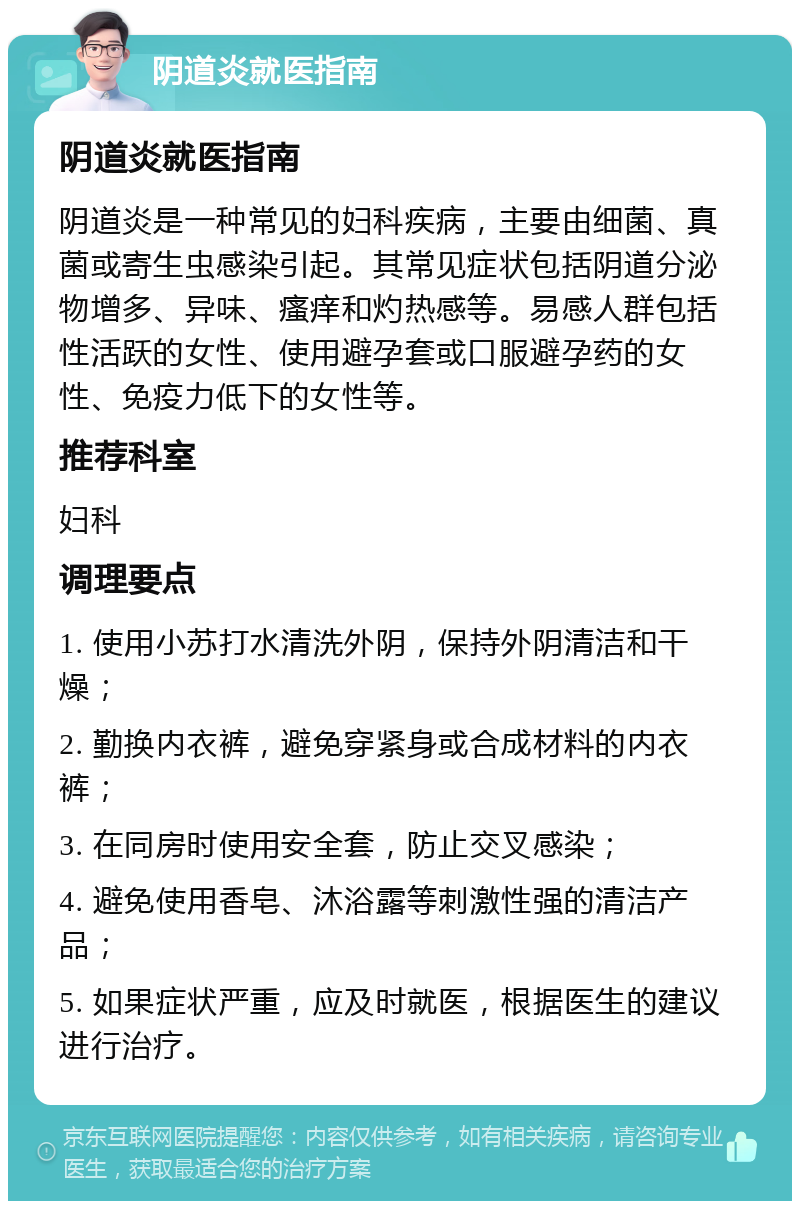 阴道炎就医指南 阴道炎就医指南 阴道炎是一种常见的妇科疾病，主要由细菌、真菌或寄生虫感染引起。其常见症状包括阴道分泌物增多、异味、瘙痒和灼热感等。易感人群包括性活跃的女性、使用避孕套或口服避孕药的女性、免疫力低下的女性等。 推荐科室 妇科 调理要点 1. 使用小苏打水清洗外阴，保持外阴清洁和干燥； 2. 勤换内衣裤，避免穿紧身或合成材料的内衣裤； 3. 在同房时使用安全套，防止交叉感染； 4. 避免使用香皂、沐浴露等刺激性强的清洁产品； 5. 如果症状严重，应及时就医，根据医生的建议进行治疗。