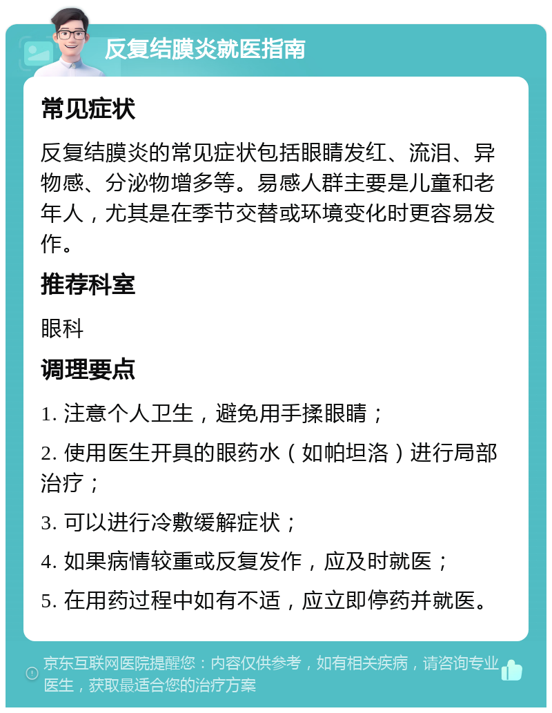 反复结膜炎就医指南 常见症状 反复结膜炎的常见症状包括眼睛发红、流泪、异物感、分泌物增多等。易感人群主要是儿童和老年人，尤其是在季节交替或环境变化时更容易发作。 推荐科室 眼科 调理要点 1. 注意个人卫生，避免用手揉眼睛； 2. 使用医生开具的眼药水（如帕坦洛）进行局部治疗； 3. 可以进行冷敷缓解症状； 4. 如果病情较重或反复发作，应及时就医； 5. 在用药过程中如有不适，应立即停药并就医。