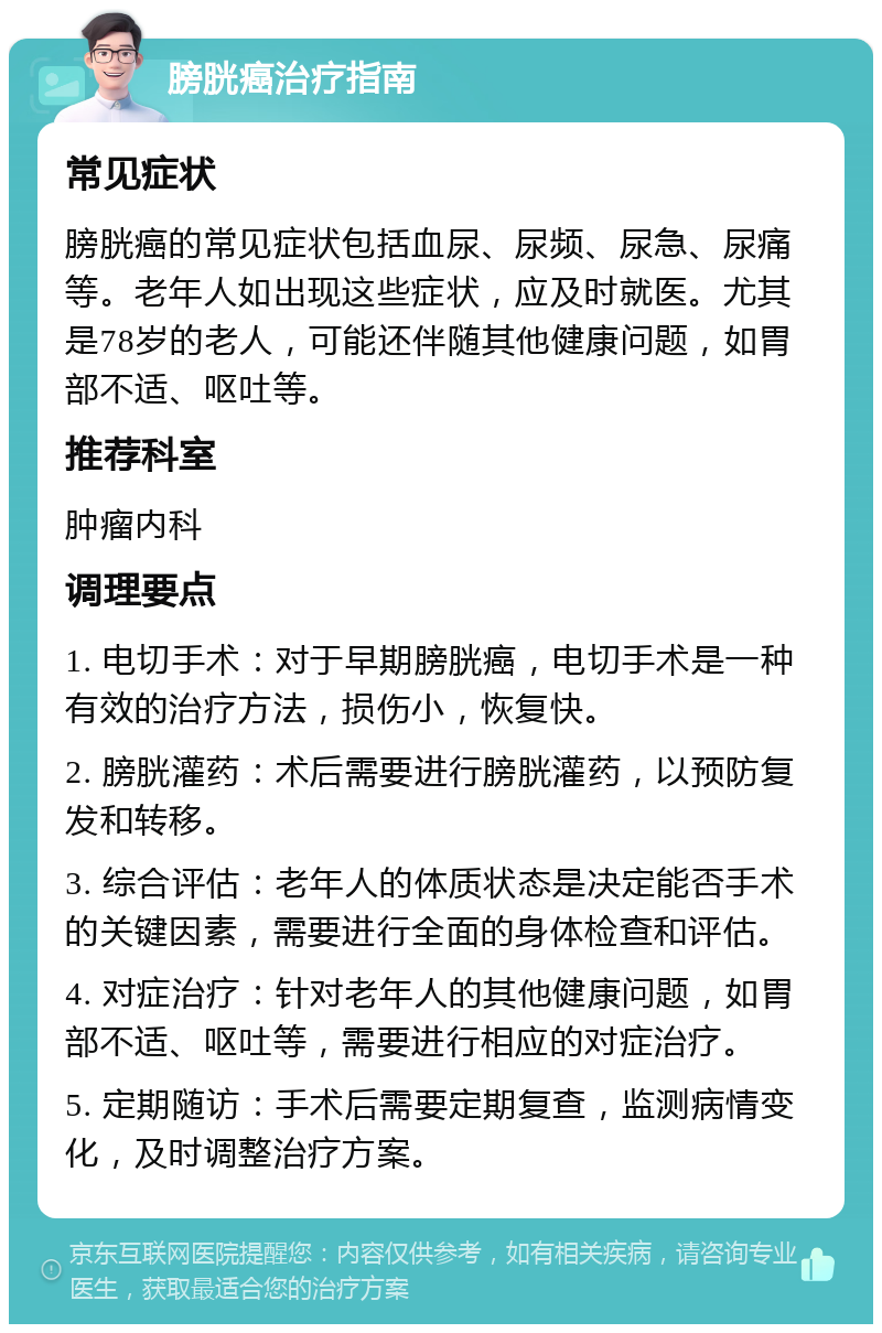 膀胱癌治疗指南 常见症状 膀胱癌的常见症状包括血尿、尿频、尿急、尿痛等。老年人如出现这些症状，应及时就医。尤其是78岁的老人，可能还伴随其他健康问题，如胃部不适、呕吐等。 推荐科室 肿瘤内科 调理要点 1. 电切手术：对于早期膀胱癌，电切手术是一种有效的治疗方法，损伤小，恢复快。 2. 膀胱灌药：术后需要进行膀胱灌药，以预防复发和转移。 3. 综合评估：老年人的体质状态是决定能否手术的关键因素，需要进行全面的身体检查和评估。 4. 对症治疗：针对老年人的其他健康问题，如胃部不适、呕吐等，需要进行相应的对症治疗。 5. 定期随访：手术后需要定期复查，监测病情变化，及时调整治疗方案。