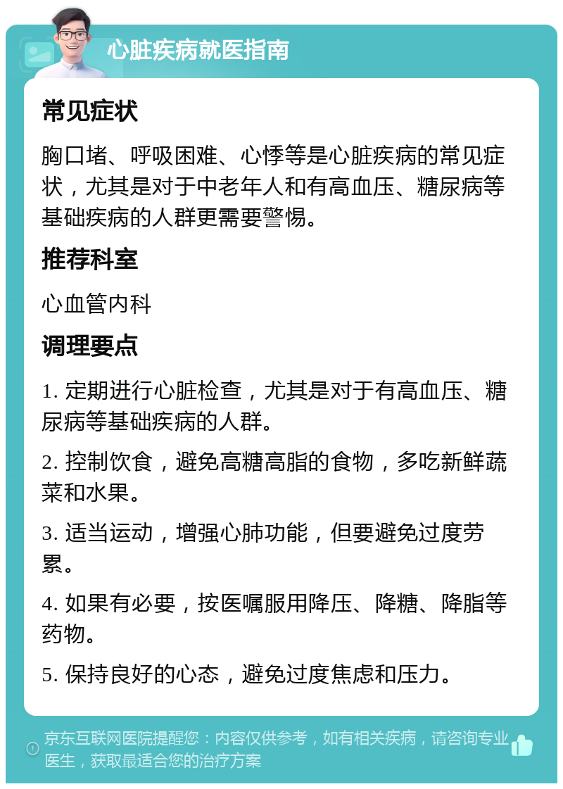 心脏疾病就医指南 常见症状 胸口堵、呼吸困难、心悸等是心脏疾病的常见症状，尤其是对于中老年人和有高血压、糖尿病等基础疾病的人群更需要警惕。 推荐科室 心血管内科 调理要点 1. 定期进行心脏检查，尤其是对于有高血压、糖尿病等基础疾病的人群。 2. 控制饮食，避免高糖高脂的食物，多吃新鲜蔬菜和水果。 3. 适当运动，增强心肺功能，但要避免过度劳累。 4. 如果有必要，按医嘱服用降压、降糖、降脂等药物。 5. 保持良好的心态，避免过度焦虑和压力。