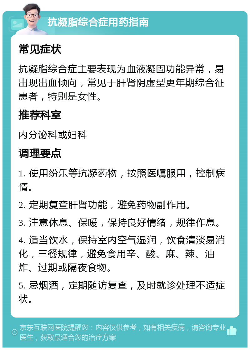 抗凝脂综合症用药指南 常见症状 抗凝脂综合症主要表现为血液凝固功能异常，易出现出血倾向，常见于肝肾阴虚型更年期综合征患者，特别是女性。 推荐科室 内分泌科或妇科 调理要点 1. 使用纷乐等抗凝药物，按照医嘱服用，控制病情。 2. 定期复查肝肾功能，避免药物副作用。 3. 注意休息、保暖，保持良好情绪，规律作息。 4. 适当饮水，保持室内空气湿润，饮食清淡易消化，三餐规律，避免食用辛、酸、麻、辣、油炸、过期或隔夜食物。 5. 忌烟酒，定期随访复查，及时就诊处理不适症状。