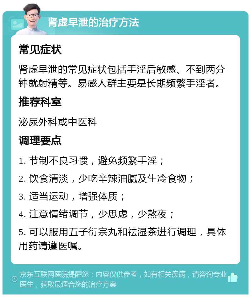 肾虚早泄的治疗方法 常见症状 肾虚早泄的常见症状包括手淫后敏感、不到两分钟就射精等。易感人群主要是长期频繁手淫者。 推荐科室 泌尿外科或中医科 调理要点 1. 节制不良习惯，避免频繁手淫； 2. 饮食清淡，少吃辛辣油腻及生冷食物； 3. 适当运动，增强体质； 4. 注意情绪调节，少思虑，少熬夜； 5. 可以服用五子衍宗丸和祛湿茶进行调理，具体用药请遵医嘱。