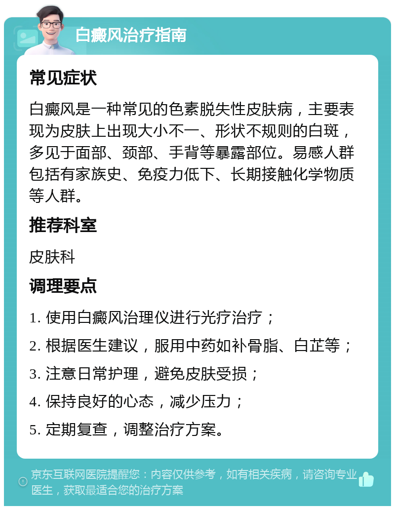 白癜风治疗指南 常见症状 白癜风是一种常见的色素脱失性皮肤病，主要表现为皮肤上出现大小不一、形状不规则的白斑，多见于面部、颈部、手背等暴露部位。易感人群包括有家族史、免疫力低下、长期接触化学物质等人群。 推荐科室 皮肤科 调理要点 1. 使用白癜风治理仪进行光疗治疗； 2. 根据医生建议，服用中药如补骨脂、白芷等； 3. 注意日常护理，避免皮肤受损； 4. 保持良好的心态，减少压力； 5. 定期复查，调整治疗方案。