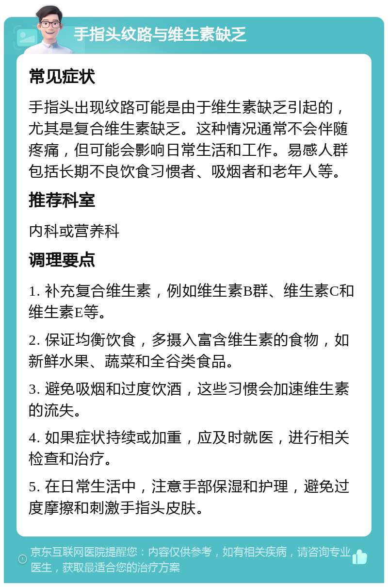 手指头纹路与维生素缺乏 常见症状 手指头出现纹路可能是由于维生素缺乏引起的，尤其是复合维生素缺乏。这种情况通常不会伴随疼痛，但可能会影响日常生活和工作。易感人群包括长期不良饮食习惯者、吸烟者和老年人等。 推荐科室 内科或营养科 调理要点 1. 补充复合维生素，例如维生素B群、维生素C和维生素E等。 2. 保证均衡饮食，多摄入富含维生素的食物，如新鲜水果、蔬菜和全谷类食品。 3. 避免吸烟和过度饮酒，这些习惯会加速维生素的流失。 4. 如果症状持续或加重，应及时就医，进行相关检查和治疗。 5. 在日常生活中，注意手部保湿和护理，避免过度摩擦和刺激手指头皮肤。