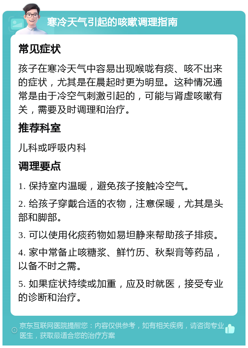 寒冷天气引起的咳嗽调理指南 常见症状 孩子在寒冷天气中容易出现喉咙有痰、咳不出来的症状，尤其是在晨起时更为明显。这种情况通常是由于冷空气刺激引起的，可能与肾虚咳嗽有关，需要及时调理和治疗。 推荐科室 儿科或呼吸内科 调理要点 1. 保持室内温暖，避免孩子接触冷空气。 2. 给孩子穿戴合适的衣物，注意保暖，尤其是头部和脚部。 3. 可以使用化痰药物如易坦静来帮助孩子排痰。 4. 家中常备止咳糖浆、鲜竹历、秋梨膏等药品，以备不时之需。 5. 如果症状持续或加重，应及时就医，接受专业的诊断和治疗。