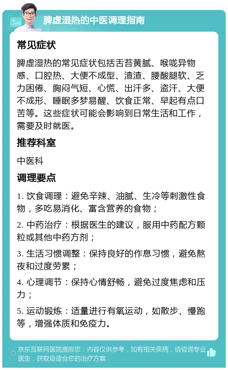 脾虚湿热的中医调理指南 常见症状 脾虚湿热的常见症状包括舌苔黄腻、喉咙异物感、口腔热、大便不成型、渣渣、腰酸腿软、乏力困倦、胸闷气短、心慌、出汗多、盗汗、大便不成形、睡眠多梦易醒、饮食正常、早起有点口苦等。这些症状可能会影响到日常生活和工作，需要及时就医。 推荐科室 中医科 调理要点 1. 饮食调理：避免辛辣、油腻、生冷等刺激性食物，多吃易消化、富含营养的食物； 2. 中药治疗：根据医生的建议，服用中药配方颗粒或其他中药方剂； 3. 生活习惯调整：保持良好的作息习惯，避免熬夜和过度劳累； 4. 心理调节：保持心情舒畅，避免过度焦虑和压力； 5. 运动锻炼：适量进行有氧运动，如散步、慢跑等，增强体质和免疫力。