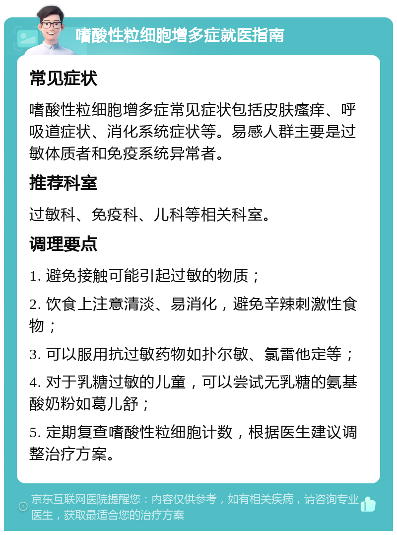 嗜酸性粒细胞增多症就医指南 常见症状 嗜酸性粒细胞增多症常见症状包括皮肤瘙痒、呼吸道症状、消化系统症状等。易感人群主要是过敏体质者和免疫系统异常者。 推荐科室 过敏科、免疫科、儿科等相关科室。 调理要点 1. 避免接触可能引起过敏的物质； 2. 饮食上注意清淡、易消化，避免辛辣刺激性食物； 3. 可以服用抗过敏药物如扑尔敏、氯雷他定等； 4. 对于乳糖过敏的儿童，可以尝试无乳糖的氨基酸奶粉如葛儿舒； 5. 定期复查嗜酸性粒细胞计数，根据医生建议调整治疗方案。