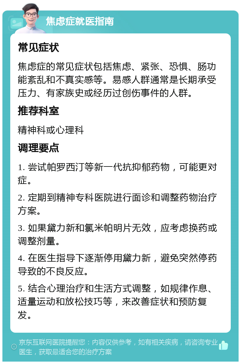 焦虑症就医指南 常见症状 焦虑症的常见症状包括焦虑、紧张、恐惧、肠功能紊乱和不真实感等。易感人群通常是长期承受压力、有家族史或经历过创伤事件的人群。 推荐科室 精神科或心理科 调理要点 1. 尝试帕罗西汀等新一代抗抑郁药物，可能更对症。 2. 定期到精神专科医院进行面诊和调整药物治疗方案。 3. 如果黛力新和氯米帕明片无效，应考虑换药或调整剂量。 4. 在医生指导下逐渐停用黛力新，避免突然停药导致的不良反应。 5. 结合心理治疗和生活方式调整，如规律作息、适量运动和放松技巧等，来改善症状和预防复发。