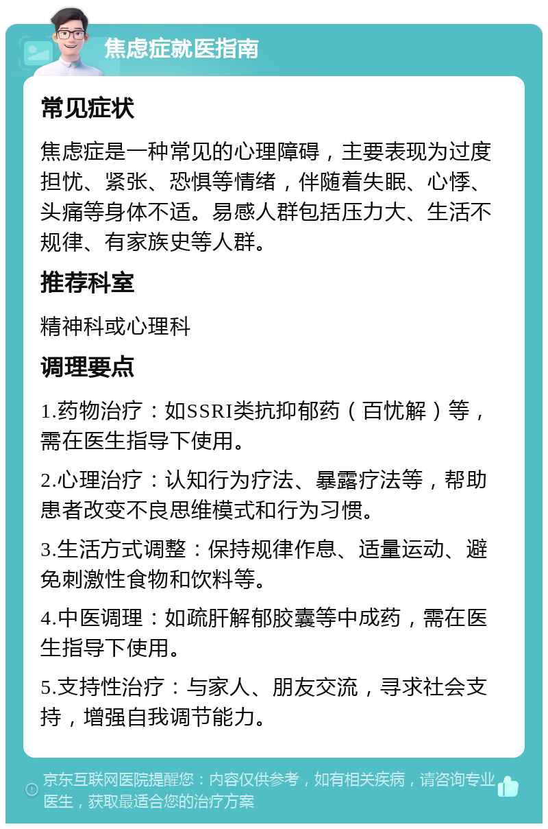 焦虑症就医指南 常见症状 焦虑症是一种常见的心理障碍，主要表现为过度担忧、紧张、恐惧等情绪，伴随着失眠、心悸、头痛等身体不适。易感人群包括压力大、生活不规律、有家族史等人群。 推荐科室 精神科或心理科 调理要点 1.药物治疗：如SSRI类抗抑郁药（百忧解）等，需在医生指导下使用。 2.心理治疗：认知行为疗法、暴露疗法等，帮助患者改变不良思维模式和行为习惯。 3.生活方式调整：保持规律作息、适量运动、避免刺激性食物和饮料等。 4.中医调理：如疏肝解郁胶囊等中成药，需在医生指导下使用。 5.支持性治疗：与家人、朋友交流，寻求社会支持，增强自我调节能力。