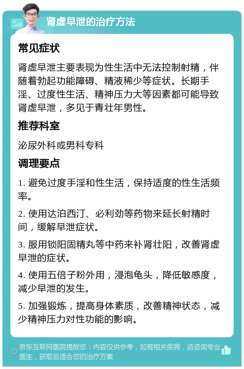 肾虚早泄的治疗方法 常见症状 肾虚早泄主要表现为性生活中无法控制射精，伴随着勃起功能障碍、精液稀少等症状。长期手淫、过度性生活、精神压力大等因素都可能导致肾虚早泄，多见于青壮年男性。 推荐科室 泌尿外科或男科专科 调理要点 1. 避免过度手淫和性生活，保持适度的性生活频率。 2. 使用达泊西汀、必利劲等药物来延长射精时间，缓解早泄症状。 3. 服用锁阳固精丸等中药来补肾壮阳，改善肾虚早泄的症状。 4. 使用五倍子粉外用，浸泡龟头，降低敏感度，减少早泄的发生。 5. 加强锻炼，提高身体素质，改善精神状态，减少精神压力对性功能的影响。