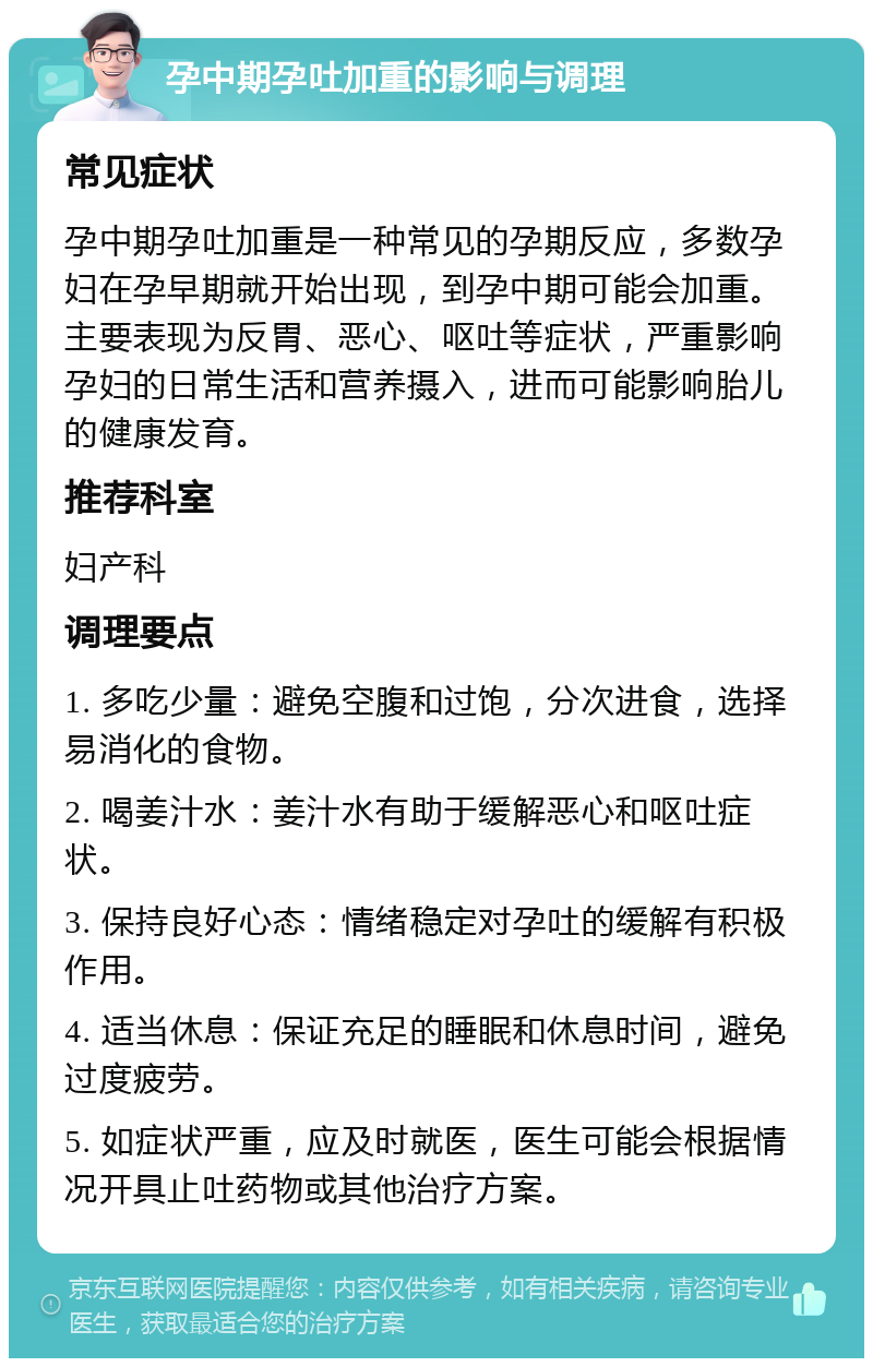 孕中期孕吐加重的影响与调理 常见症状 孕中期孕吐加重是一种常见的孕期反应，多数孕妇在孕早期就开始出现，到孕中期可能会加重。主要表现为反胃、恶心、呕吐等症状，严重影响孕妇的日常生活和营养摄入，进而可能影响胎儿的健康发育。 推荐科室 妇产科 调理要点 1. 多吃少量：避免空腹和过饱，分次进食，选择易消化的食物。 2. 喝姜汁水：姜汁水有助于缓解恶心和呕吐症状。 3. 保持良好心态：情绪稳定对孕吐的缓解有积极作用。 4. 适当休息：保证充足的睡眠和休息时间，避免过度疲劳。 5. 如症状严重，应及时就医，医生可能会根据情况开具止吐药物或其他治疗方案。