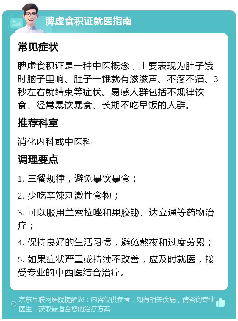 脾虚食积证就医指南 常见症状 脾虚食积证是一种中医概念，主要表现为肚子饿时脑子里响、肚子一饿就有滋滋声、不疼不痛、3秒左右就结束等症状。易感人群包括不规律饮食、经常暴饮暴食、长期不吃早饭的人群。 推荐科室 消化内科或中医科 调理要点 1. 三餐规律，避免暴饮暴食； 2. 少吃辛辣刺激性食物； 3. 可以服用兰索拉唑和果胶铋、达立通等药物治疗； 4. 保持良好的生活习惯，避免熬夜和过度劳累； 5. 如果症状严重或持续不改善，应及时就医，接受专业的中西医结合治疗。