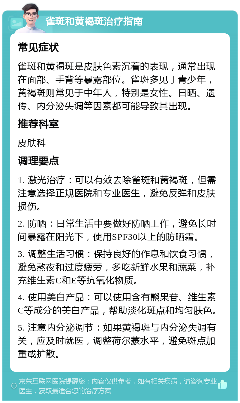 雀斑和黄褐斑治疗指南 常见症状 雀斑和黄褐斑是皮肤色素沉着的表现，通常出现在面部、手背等暴露部位。雀斑多见于青少年，黄褐斑则常见于中年人，特别是女性。日晒、遗传、内分泌失调等因素都可能导致其出现。 推荐科室 皮肤科 调理要点 1. 激光治疗：可以有效去除雀斑和黄褐斑，但需注意选择正规医院和专业医生，避免反弹和皮肤损伤。 2. 防晒：日常生活中要做好防晒工作，避免长时间暴露在阳光下，使用SPF30以上的防晒霜。 3. 调整生活习惯：保持良好的作息和饮食习惯，避免熬夜和过度疲劳，多吃新鲜水果和蔬菜，补充维生素C和E等抗氧化物质。 4. 使用美白产品：可以使用含有熊果苷、维生素C等成分的美白产品，帮助淡化斑点和均匀肤色。 5. 注意内分泌调节：如果黄褐斑与内分泌失调有关，应及时就医，调整荷尔蒙水平，避免斑点加重或扩散。