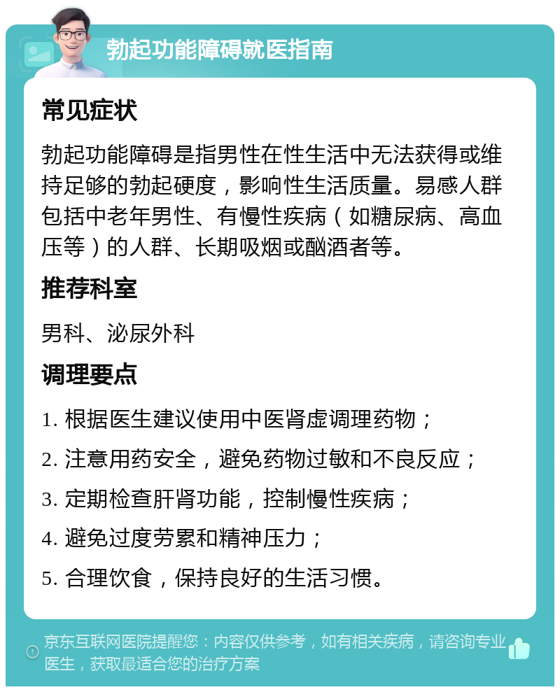 勃起功能障碍就医指南 常见症状 勃起功能障碍是指男性在性生活中无法获得或维持足够的勃起硬度，影响性生活质量。易感人群包括中老年男性、有慢性疾病（如糖尿病、高血压等）的人群、长期吸烟或酗酒者等。 推荐科室 男科、泌尿外科 调理要点 1. 根据医生建议使用中医肾虚调理药物； 2. 注意用药安全，避免药物过敏和不良反应； 3. 定期检查肝肾功能，控制慢性疾病； 4. 避免过度劳累和精神压力； 5. 合理饮食，保持良好的生活习惯。