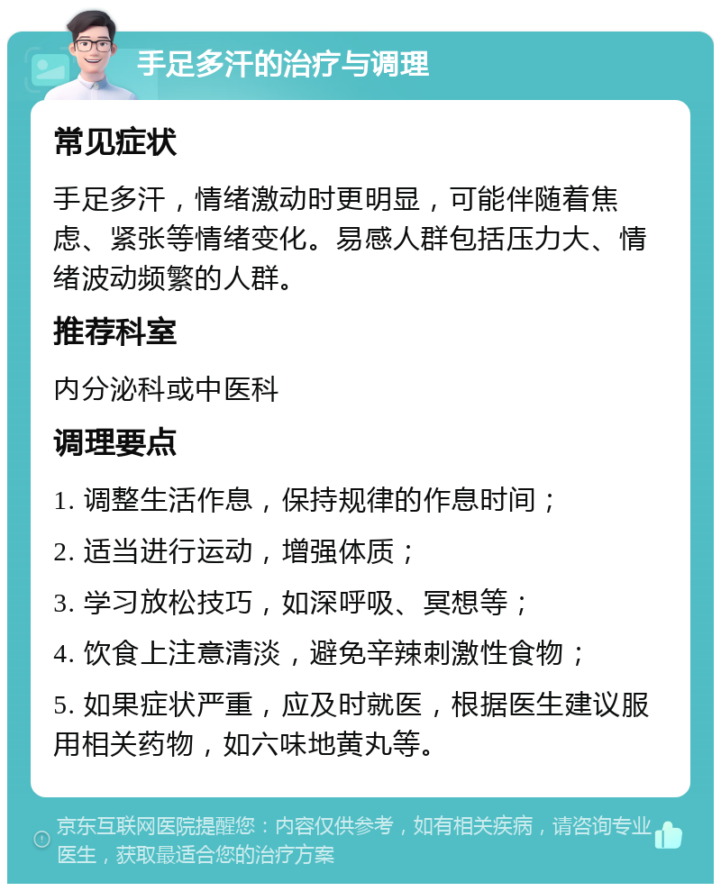 手足多汗的治疗与调理 常见症状 手足多汗，情绪激动时更明显，可能伴随着焦虑、紧张等情绪变化。易感人群包括压力大、情绪波动频繁的人群。 推荐科室 内分泌科或中医科 调理要点 1. 调整生活作息，保持规律的作息时间； 2. 适当进行运动，增强体质； 3. 学习放松技巧，如深呼吸、冥想等； 4. 饮食上注意清淡，避免辛辣刺激性食物； 5. 如果症状严重，应及时就医，根据医生建议服用相关药物，如六味地黄丸等。