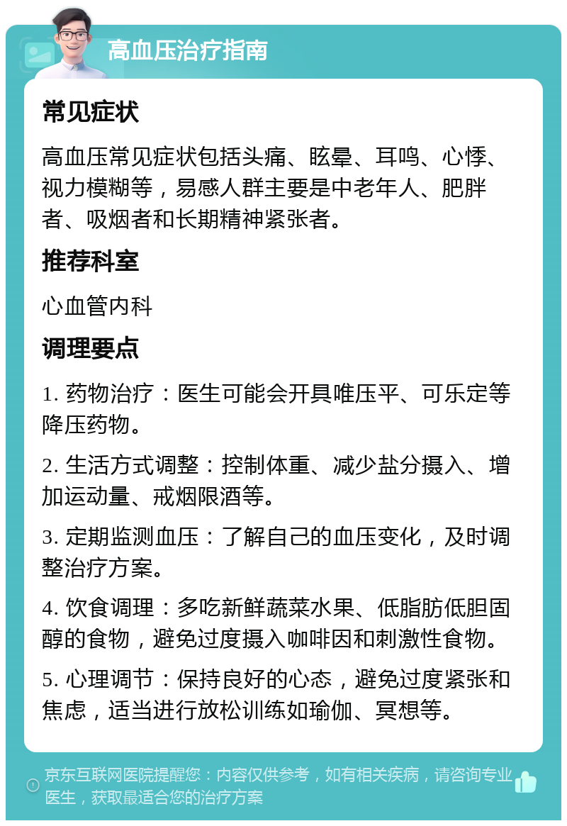 高血压治疗指南 常见症状 高血压常见症状包括头痛、眩晕、耳鸣、心悸、视力模糊等，易感人群主要是中老年人、肥胖者、吸烟者和长期精神紧张者。 推荐科室 心血管内科 调理要点 1. 药物治疗：医生可能会开具唯压平、可乐定等降压药物。 2. 生活方式调整：控制体重、减少盐分摄入、增加运动量、戒烟限酒等。 3. 定期监测血压：了解自己的血压变化，及时调整治疗方案。 4. 饮食调理：多吃新鲜蔬菜水果、低脂肪低胆固醇的食物，避免过度摄入咖啡因和刺激性食物。 5. 心理调节：保持良好的心态，避免过度紧张和焦虑，适当进行放松训练如瑜伽、冥想等。