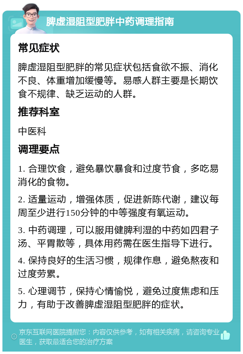 脾虚湿阻型肥胖中药调理指南 常见症状 脾虚湿阻型肥胖的常见症状包括食欲不振、消化不良、体重增加缓慢等。易感人群主要是长期饮食不规律、缺乏运动的人群。 推荐科室 中医科 调理要点 1. 合理饮食，避免暴饮暴食和过度节食，多吃易消化的食物。 2. 适量运动，增强体质，促进新陈代谢，建议每周至少进行150分钟的中等强度有氧运动。 3. 中药调理，可以服用健脾利湿的中药如四君子汤、平胃散等，具体用药需在医生指导下进行。 4. 保持良好的生活习惯，规律作息，避免熬夜和过度劳累。 5. 心理调节，保持心情愉悦，避免过度焦虑和压力，有助于改善脾虚湿阻型肥胖的症状。