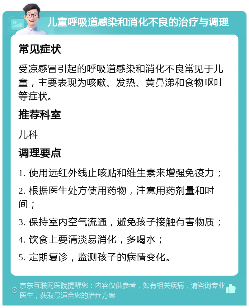 儿童呼吸道感染和消化不良的治疗与调理 常见症状 受凉感冒引起的呼吸道感染和消化不良常见于儿童，主要表现为咳嗽、发热、黄鼻涕和食物呕吐等症状。 推荐科室 儿科 调理要点 1. 使用远红外线止咳贴和维生素来增强免疫力； 2. 根据医生处方使用药物，注意用药剂量和时间； 3. 保持室内空气流通，避免孩子接触有害物质； 4. 饮食上要清淡易消化，多喝水； 5. 定期复诊，监测孩子的病情变化。