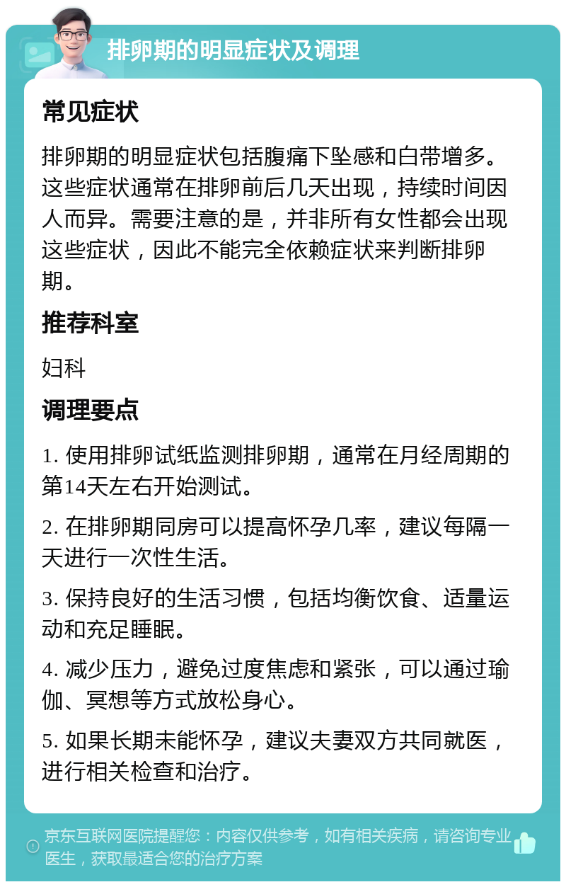 排卵期的明显症状及调理 常见症状 排卵期的明显症状包括腹痛下坠感和白带增多。这些症状通常在排卵前后几天出现，持续时间因人而异。需要注意的是，并非所有女性都会出现这些症状，因此不能完全依赖症状来判断排卵期。 推荐科室 妇科 调理要点 1. 使用排卵试纸监测排卵期，通常在月经周期的第14天左右开始测试。 2. 在排卵期同房可以提高怀孕几率，建议每隔一天进行一次性生活。 3. 保持良好的生活习惯，包括均衡饮食、适量运动和充足睡眠。 4. 减少压力，避免过度焦虑和紧张，可以通过瑜伽、冥想等方式放松身心。 5. 如果长期未能怀孕，建议夫妻双方共同就医，进行相关检查和治疗。