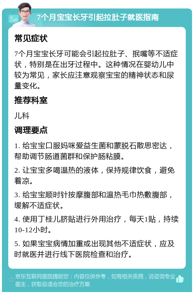 7个月宝宝长牙引起拉肚子就医指南 常见症状 7个月宝宝长牙可能会引起拉肚子、抿嘴等不适症状，特别是在出牙过程中。这种情况在婴幼儿中较为常见，家长应注意观察宝宝的精神状态和尿量变化。 推荐科室 儿科 调理要点 1. 给宝宝口服妈咪爱益生菌和蒙脱石散思密达，帮助调节肠道菌群和保护肠粘膜。 2. 让宝宝多喝温热的液体，保持规律饮食，避免着凉。 3. 给宝宝顺时针按摩腹部和温热毛巾热敷腹部，缓解不适症状。 4. 使用丁桂儿脐贴进行外用治疗，每天1贴，持续10-12小时。 5. 如果宝宝病情加重或出现其他不适症状，应及时就医并进行线下医院检查和治疗。