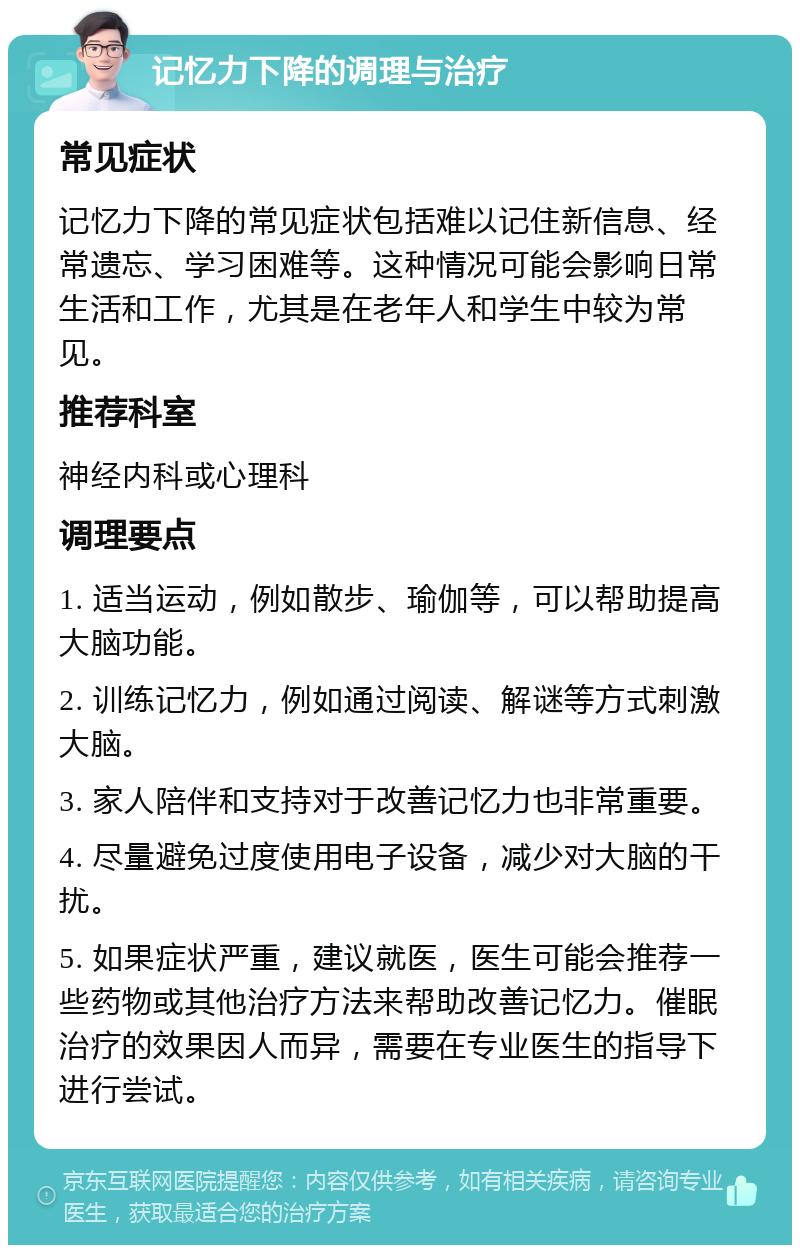 记忆力下降的调理与治疗 常见症状 记忆力下降的常见症状包括难以记住新信息、经常遗忘、学习困难等。这种情况可能会影响日常生活和工作，尤其是在老年人和学生中较为常见。 推荐科室 神经内科或心理科 调理要点 1. 适当运动，例如散步、瑜伽等，可以帮助提高大脑功能。 2. 训练记忆力，例如通过阅读、解谜等方式刺激大脑。 3. 家人陪伴和支持对于改善记忆力也非常重要。 4. 尽量避免过度使用电子设备，减少对大脑的干扰。 5. 如果症状严重，建议就医，医生可能会推荐一些药物或其他治疗方法来帮助改善记忆力。催眠治疗的效果因人而异，需要在专业医生的指导下进行尝试。