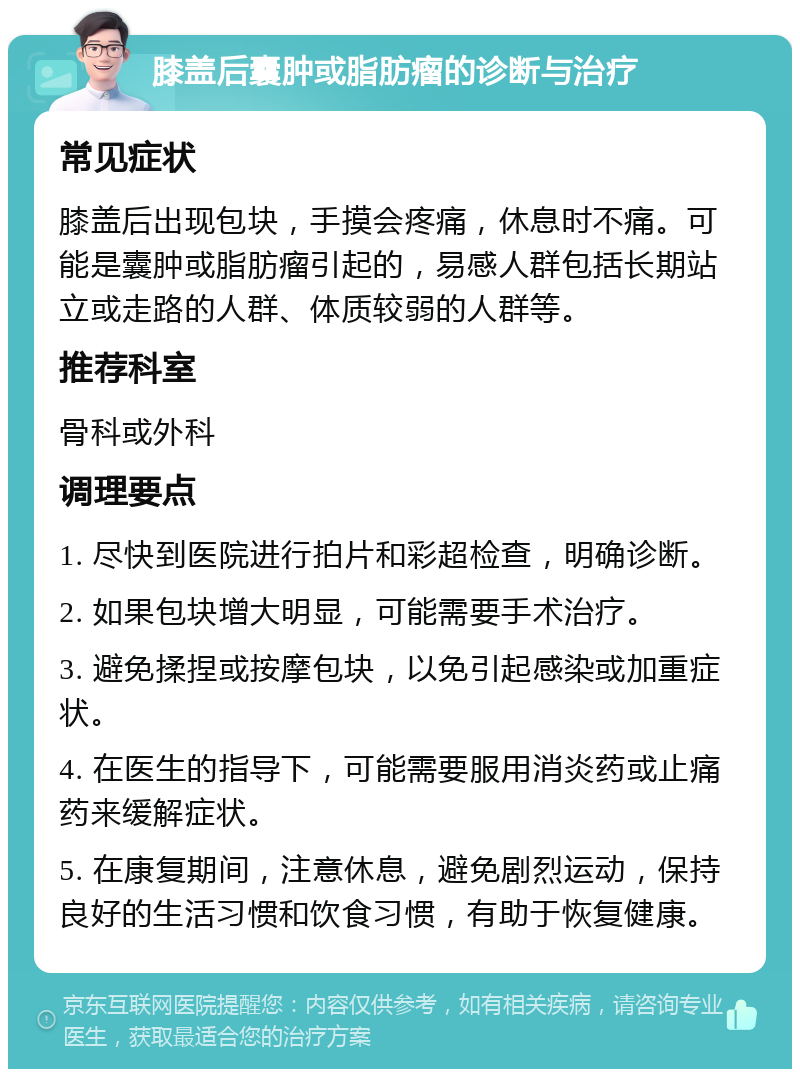 膝盖后囊肿或脂肪瘤的诊断与治疗 常见症状 膝盖后出现包块，手摸会疼痛，休息时不痛。可能是囊肿或脂肪瘤引起的，易感人群包括长期站立或走路的人群、体质较弱的人群等。 推荐科室 骨科或外科 调理要点 1. 尽快到医院进行拍片和彩超检查，明确诊断。 2. 如果包块增大明显，可能需要手术治疗。 3. 避免揉捏或按摩包块，以免引起感染或加重症状。 4. 在医生的指导下，可能需要服用消炎药或止痛药来缓解症状。 5. 在康复期间，注意休息，避免剧烈运动，保持良好的生活习惯和饮食习惯，有助于恢复健康。