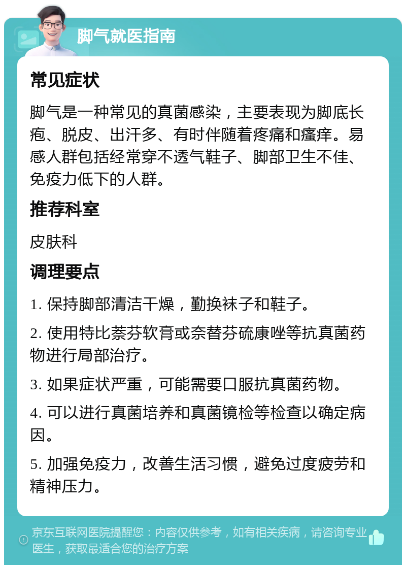 脚气就医指南 常见症状 脚气是一种常见的真菌感染，主要表现为脚底长疱、脱皮、出汗多、有时伴随着疼痛和瘙痒。易感人群包括经常穿不透气鞋子、脚部卫生不佳、免疫力低下的人群。 推荐科室 皮肤科 调理要点 1. 保持脚部清洁干燥，勤换袜子和鞋子。 2. 使用特比萘芬软膏或奈替芬硫康唑等抗真菌药物进行局部治疗。 3. 如果症状严重，可能需要口服抗真菌药物。 4. 可以进行真菌培养和真菌镜检等检查以确定病因。 5. 加强免疫力，改善生活习惯，避免过度疲劳和精神压力。