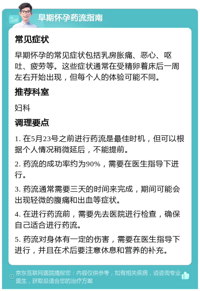 早期怀孕药流指南 常见症状 早期怀孕的常见症状包括乳房胀痛、恶心、呕吐、疲劳等。这些症状通常在受精卵着床后一周左右开始出现，但每个人的体验可能不同。 推荐科室 妇科 调理要点 1. 在5月23号之前进行药流是最佳时机，但可以根据个人情况稍微延后，不能提前。 2. 药流的成功率约为90%，需要在医生指导下进行。 3. 药流通常需要三天的时间来完成，期间可能会出现轻微的腹痛和出血等症状。 4. 在进行药流前，需要先去医院进行检查，确保自己适合进行药流。 5. 药流对身体有一定的伤害，需要在医生指导下进行，并且在术后要注意休息和营养的补充。