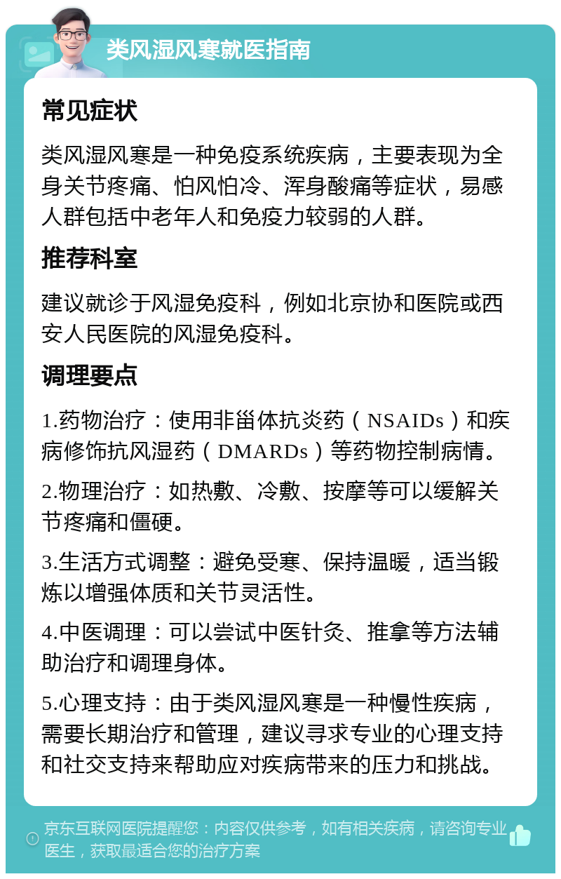 类风湿风寒就医指南 常见症状 类风湿风寒是一种免疫系统疾病，主要表现为全身关节疼痛、怕风怕冷、浑身酸痛等症状，易感人群包括中老年人和免疫力较弱的人群。 推荐科室 建议就诊于风湿免疫科，例如北京协和医院或西安人民医院的风湿免疫科。 调理要点 1.药物治疗：使用非甾体抗炎药（NSAIDs）和疾病修饰抗风湿药（DMARDs）等药物控制病情。 2.物理治疗：如热敷、冷敷、按摩等可以缓解关节疼痛和僵硬。 3.生活方式调整：避免受寒、保持温暖，适当锻炼以增强体质和关节灵活性。 4.中医调理：可以尝试中医针灸、推拿等方法辅助治疗和调理身体。 5.心理支持：由于类风湿风寒是一种慢性疾病，需要长期治疗和管理，建议寻求专业的心理支持和社交支持来帮助应对疾病带来的压力和挑战。