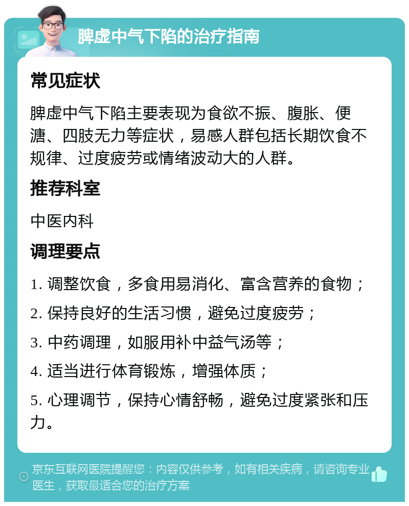 脾虚中气下陷的治疗指南 常见症状 脾虚中气下陷主要表现为食欲不振、腹胀、便溏、四肢无力等症状，易感人群包括长期饮食不规律、过度疲劳或情绪波动大的人群。 推荐科室 中医内科 调理要点 1. 调整饮食，多食用易消化、富含营养的食物； 2. 保持良好的生活习惯，避免过度疲劳； 3. 中药调理，如服用补中益气汤等； 4. 适当进行体育锻炼，增强体质； 5. 心理调节，保持心情舒畅，避免过度紧张和压力。