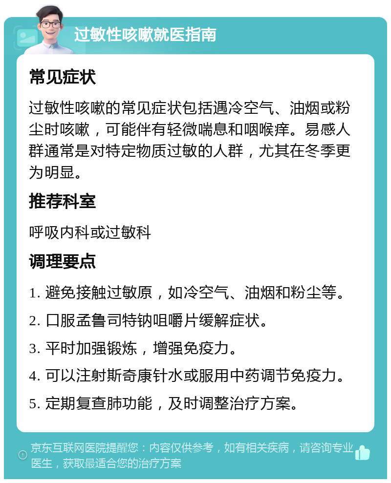 过敏性咳嗽就医指南 常见症状 过敏性咳嗽的常见症状包括遇冷空气、油烟或粉尘时咳嗽，可能伴有轻微喘息和咽喉痒。易感人群通常是对特定物质过敏的人群，尤其在冬季更为明显。 推荐科室 呼吸内科或过敏科 调理要点 1. 避免接触过敏原，如冷空气、油烟和粉尘等。 2. 口服孟鲁司特钠咀嚼片缓解症状。 3. 平时加强锻炼，增强免疫力。 4. 可以注射斯奇康针水或服用中药调节免疫力。 5. 定期复查肺功能，及时调整治疗方案。