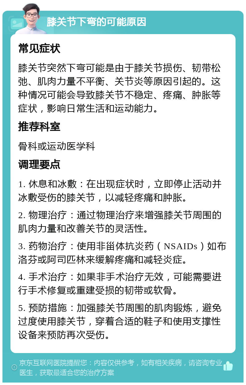 膝关节下弯的可能原因 常见症状 膝关节突然下弯可能是由于膝关节损伤、韧带松弛、肌肉力量不平衡、关节炎等原因引起的。这种情况可能会导致膝关节不稳定、疼痛、肿胀等症状，影响日常生活和运动能力。 推荐科室 骨科或运动医学科 调理要点 1. 休息和冰敷：在出现症状时，立即停止活动并冰敷受伤的膝关节，以减轻疼痛和肿胀。 2. 物理治疗：通过物理治疗来增强膝关节周围的肌肉力量和改善关节的灵活性。 3. 药物治疗：使用非甾体抗炎药（NSAIDs）如布洛芬或阿司匹林来缓解疼痛和减轻炎症。 4. 手术治疗：如果非手术治疗无效，可能需要进行手术修复或重建受损的韧带或软骨。 5. 预防措施：加强膝关节周围的肌肉锻炼，避免过度使用膝关节，穿着合适的鞋子和使用支撑性设备来预防再次受伤。