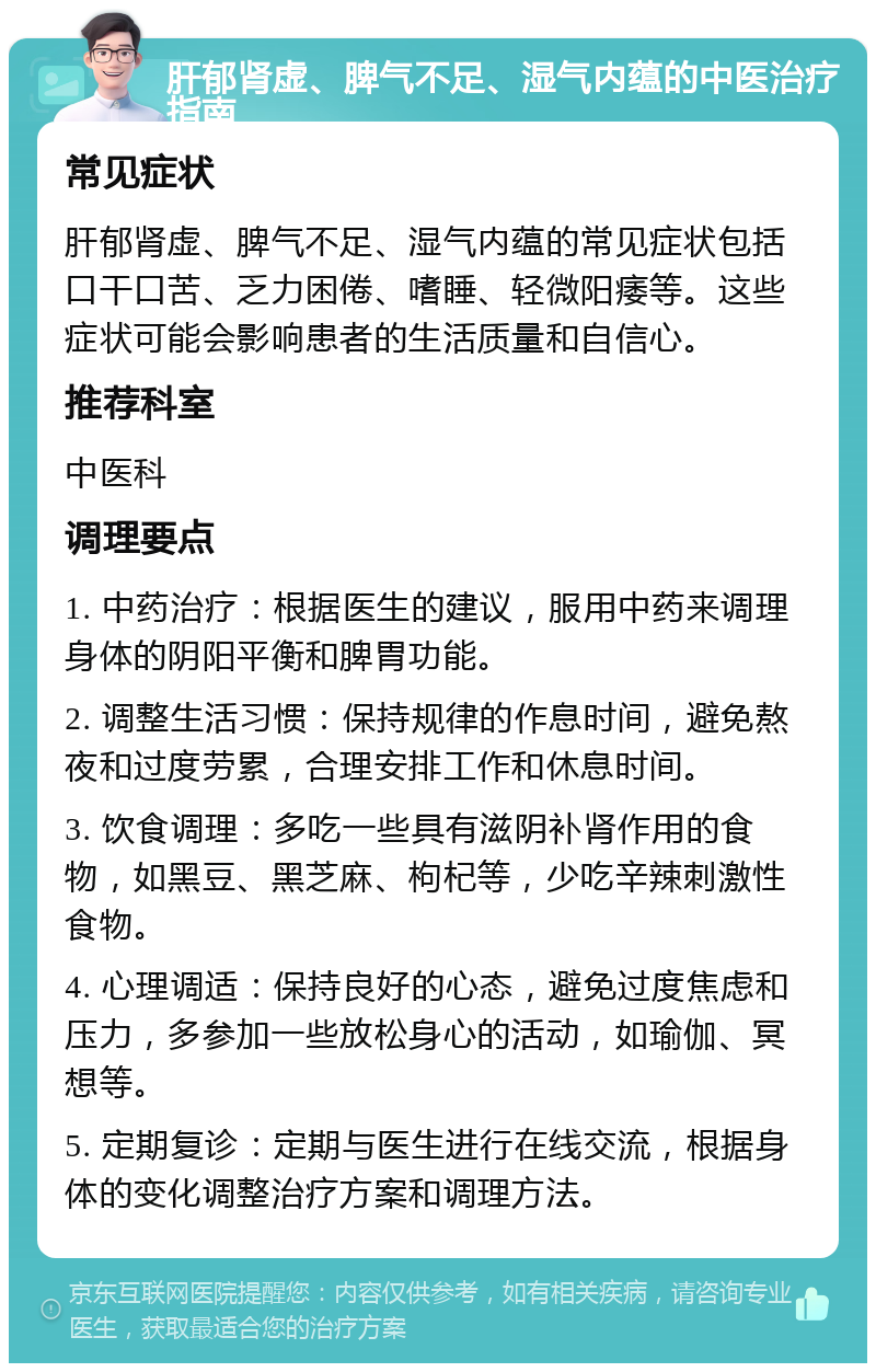 肝郁肾虚、脾气不足、湿气内蕴的中医治疗指南 常见症状 肝郁肾虚、脾气不足、湿气内蕴的常见症状包括口干口苦、乏力困倦、嗜睡、轻微阳痿等。这些症状可能会影响患者的生活质量和自信心。 推荐科室 中医科 调理要点 1. 中药治疗：根据医生的建议，服用中药来调理身体的阴阳平衡和脾胃功能。 2. 调整生活习惯：保持规律的作息时间，避免熬夜和过度劳累，合理安排工作和休息时间。 3. 饮食调理：多吃一些具有滋阴补肾作用的食物，如黑豆、黑芝麻、枸杞等，少吃辛辣刺激性食物。 4. 心理调适：保持良好的心态，避免过度焦虑和压力，多参加一些放松身心的活动，如瑜伽、冥想等。 5. 定期复诊：定期与医生进行在线交流，根据身体的变化调整治疗方案和调理方法。