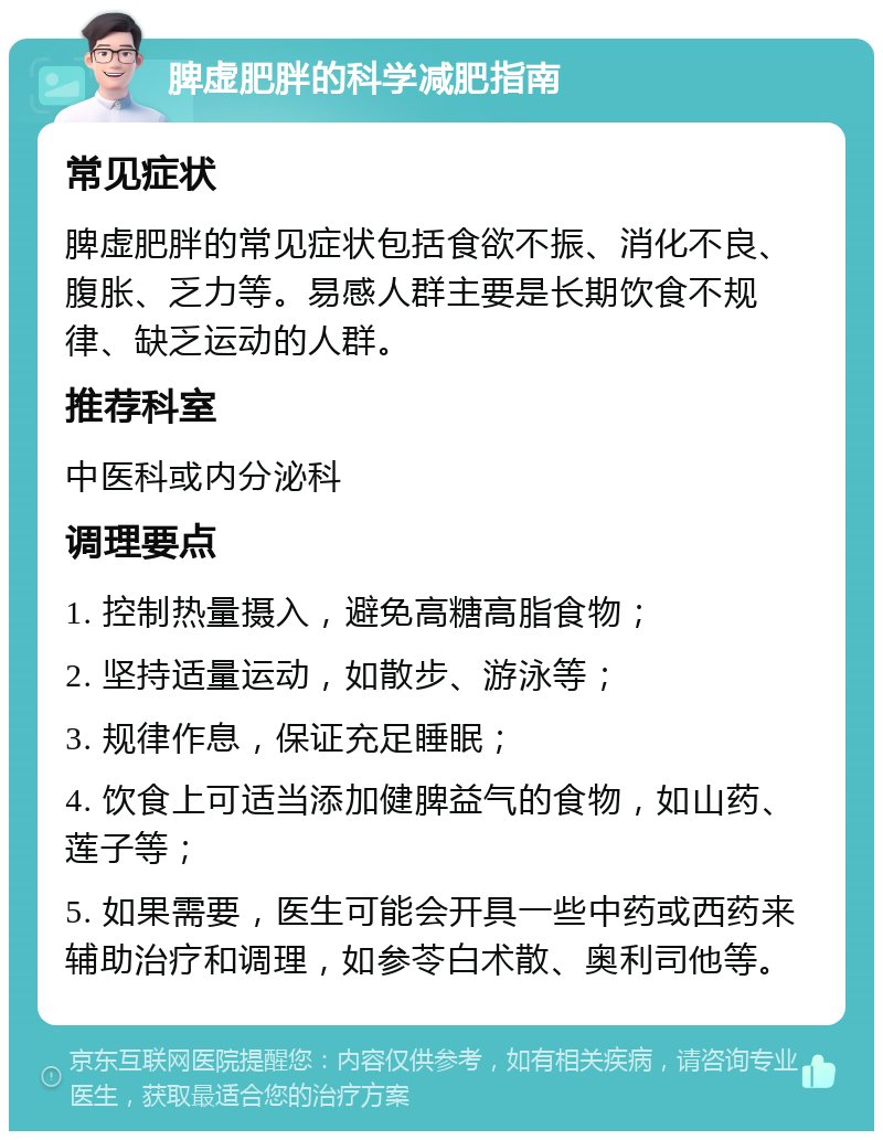 脾虚肥胖的科学减肥指南 常见症状 脾虚肥胖的常见症状包括食欲不振、消化不良、腹胀、乏力等。易感人群主要是长期饮食不规律、缺乏运动的人群。 推荐科室 中医科或内分泌科 调理要点 1. 控制热量摄入，避免高糖高脂食物； 2. 坚持适量运动，如散步、游泳等； 3. 规律作息，保证充足睡眠； 4. 饮食上可适当添加健脾益气的食物，如山药、莲子等； 5. 如果需要，医生可能会开具一些中药或西药来辅助治疗和调理，如参苓白术散、奥利司他等。