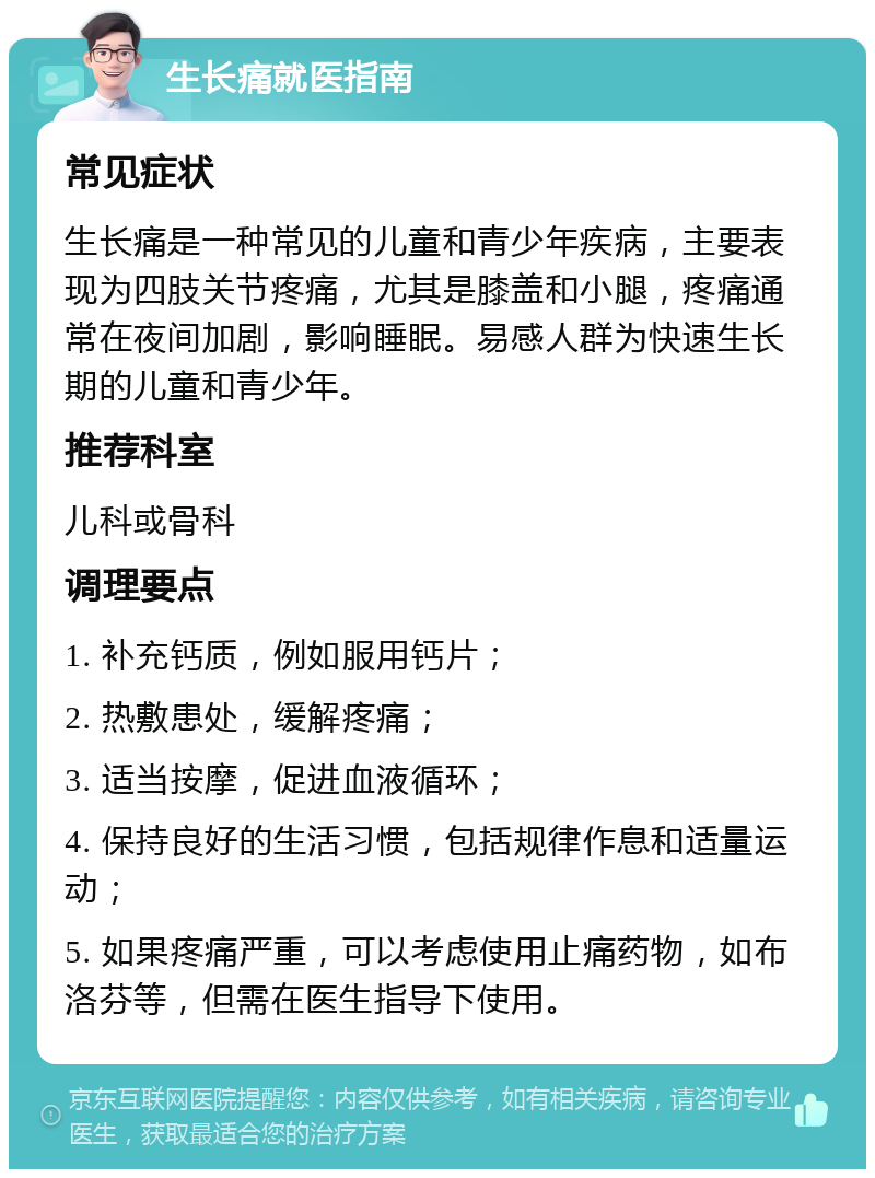 生长痛就医指南 常见症状 生长痛是一种常见的儿童和青少年疾病，主要表现为四肢关节疼痛，尤其是膝盖和小腿，疼痛通常在夜间加剧，影响睡眠。易感人群为快速生长期的儿童和青少年。 推荐科室 儿科或骨科 调理要点 1. 补充钙质，例如服用钙片； 2. 热敷患处，缓解疼痛； 3. 适当按摩，促进血液循环； 4. 保持良好的生活习惯，包括规律作息和适量运动； 5. 如果疼痛严重，可以考虑使用止痛药物，如布洛芬等，但需在医生指导下使用。