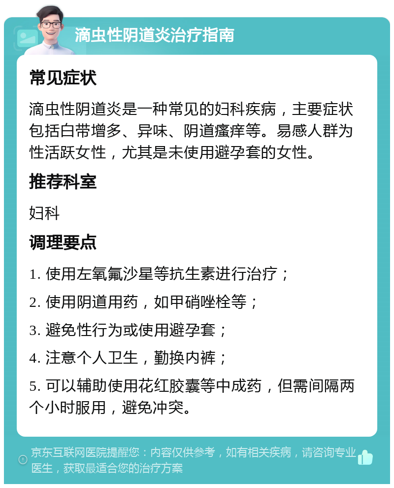 滴虫性阴道炎治疗指南 常见症状 滴虫性阴道炎是一种常见的妇科疾病，主要症状包括白带增多、异味、阴道瘙痒等。易感人群为性活跃女性，尤其是未使用避孕套的女性。 推荐科室 妇科 调理要点 1. 使用左氧氟沙星等抗生素进行治疗； 2. 使用阴道用药，如甲硝唑栓等； 3. 避免性行为或使用避孕套； 4. 注意个人卫生，勤换内裤； 5. 可以辅助使用花红胶囊等中成药，但需间隔两个小时服用，避免冲突。