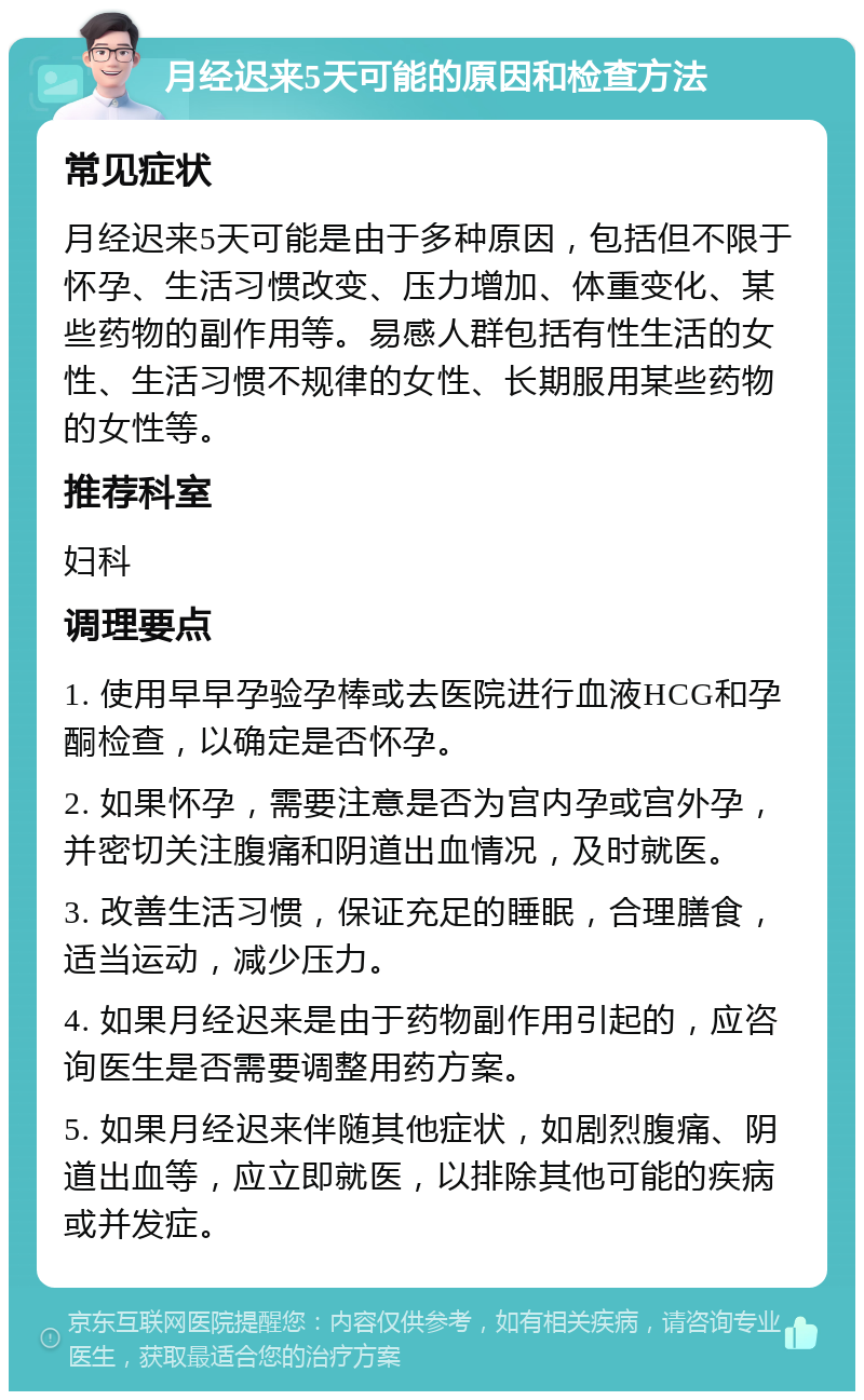 月经迟来5天可能的原因和检查方法 常见症状 月经迟来5天可能是由于多种原因，包括但不限于怀孕、生活习惯改变、压力增加、体重变化、某些药物的副作用等。易感人群包括有性生活的女性、生活习惯不规律的女性、长期服用某些药物的女性等。 推荐科室 妇科 调理要点 1. 使用早早孕验孕棒或去医院进行血液HCG和孕酮检查，以确定是否怀孕。 2. 如果怀孕，需要注意是否为宫内孕或宫外孕，并密切关注腹痛和阴道出血情况，及时就医。 3. 改善生活习惯，保证充足的睡眠，合理膳食，适当运动，减少压力。 4. 如果月经迟来是由于药物副作用引起的，应咨询医生是否需要调整用药方案。 5. 如果月经迟来伴随其他症状，如剧烈腹痛、阴道出血等，应立即就医，以排除其他可能的疾病或并发症。