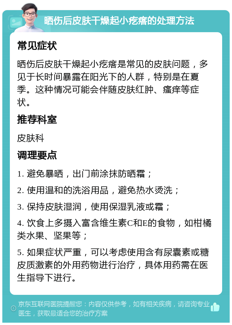 晒伤后皮肤干燥起小疙瘩的处理方法 常见症状 晒伤后皮肤干燥起小疙瘩是常见的皮肤问题，多见于长时间暴露在阳光下的人群，特别是在夏季。这种情况可能会伴随皮肤红肿、瘙痒等症状。 推荐科室 皮肤科 调理要点 1. 避免暴晒，出门前涂抹防晒霜； 2. 使用温和的洗浴用品，避免热水烫洗； 3. 保持皮肤湿润，使用保湿乳液或霜； 4. 饮食上多摄入富含维生素C和E的食物，如柑橘类水果、坚果等； 5. 如果症状严重，可以考虑使用含有尿囊素或糖皮质激素的外用药物进行治疗，具体用药需在医生指导下进行。