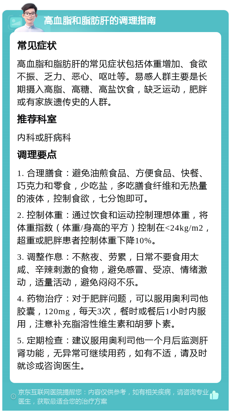 高血脂和脂肪肝的调理指南 常见症状 高血脂和脂肪肝的常见症状包括体重增加、食欲不振、乏力、恶心、呕吐等。易感人群主要是长期摄入高脂、高糖、高盐饮食，缺乏运动，肥胖或有家族遗传史的人群。 推荐科室 内科或肝病科 调理要点 1. 合理膳食：避免油煎食品、方便食品、快餐、巧克力和零食，少吃盐，多吃膳食纤维和无热量的液体，控制食欲，七分饱即可。 2. 控制体重：通过饮食和运动控制理想体重，将体重指数（体重/身高的平方）控制在<24kg/m2，超重或肥胖患者控制体重下降10%。 3. 调整作息：不熬夜、劳累，日常不要食用太咸、辛辣刺激的食物，避免感冒、受凉、情绪激动，适量活动，避免闷闷不乐。 4. 药物治疗：对于肥胖问题，可以服用奥利司他胶囊，120mg，每天3次，餐时或餐后1小时内服用，注意补充脂溶性维生素和胡萝卜素。 5. 定期检查：建议服用奥利司他一个月后监测肝肾功能，无异常可继续用药，如有不适，请及时就诊或咨询医生。