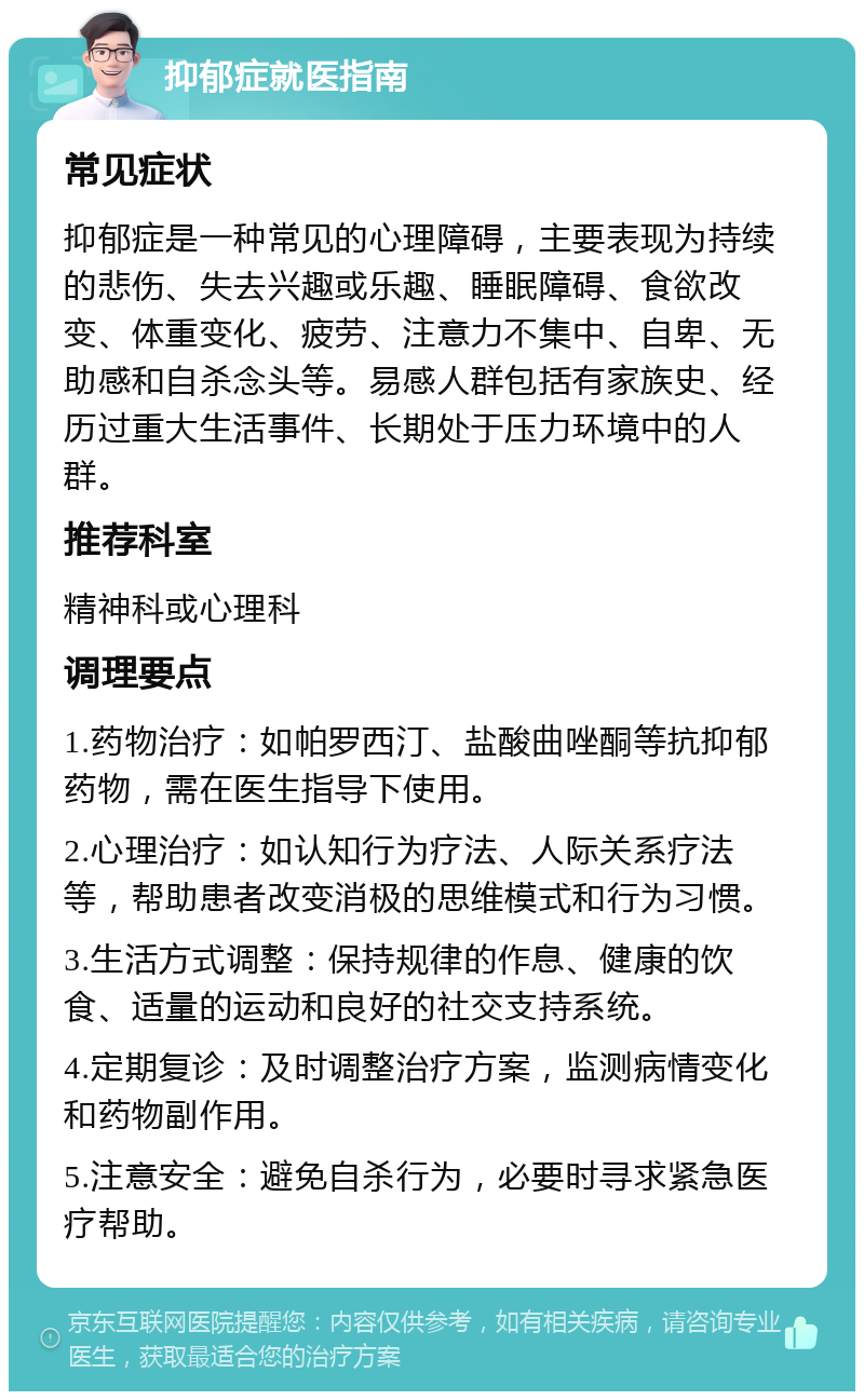 抑郁症就医指南 常见症状 抑郁症是一种常见的心理障碍，主要表现为持续的悲伤、失去兴趣或乐趣、睡眠障碍、食欲改变、体重变化、疲劳、注意力不集中、自卑、无助感和自杀念头等。易感人群包括有家族史、经历过重大生活事件、长期处于压力环境中的人群。 推荐科室 精神科或心理科 调理要点 1.药物治疗：如帕罗西汀、盐酸曲唑酮等抗抑郁药物，需在医生指导下使用。 2.心理治疗：如认知行为疗法、人际关系疗法等，帮助患者改变消极的思维模式和行为习惯。 3.生活方式调整：保持规律的作息、健康的饮食、适量的运动和良好的社交支持系统。 4.定期复诊：及时调整治疗方案，监测病情变化和药物副作用。 5.注意安全：避免自杀行为，必要时寻求紧急医疗帮助。