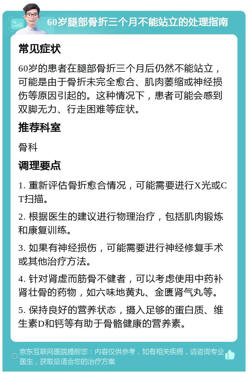 60岁腿部骨折三个月不能站立的处理指南 常见症状 60岁的患者在腿部骨折三个月后仍然不能站立，可能是由于骨折未完全愈合、肌肉萎缩或神经损伤等原因引起的。这种情况下，患者可能会感到双脚无力、行走困难等症状。 推荐科室 骨科 调理要点 1. 重新评估骨折愈合情况，可能需要进行X光或CT扫描。 2. 根据医生的建议进行物理治疗，包括肌肉锻炼和康复训练。 3. 如果有神经损伤，可能需要进行神经修复手术或其他治疗方法。 4. 针对肾虚而筋骨不健者，可以考虑使用中药补肾壮骨的药物，如六味地黄丸、金匮肾气丸等。 5. 保持良好的营养状态，摄入足够的蛋白质、维生素D和钙等有助于骨骼健康的营养素。