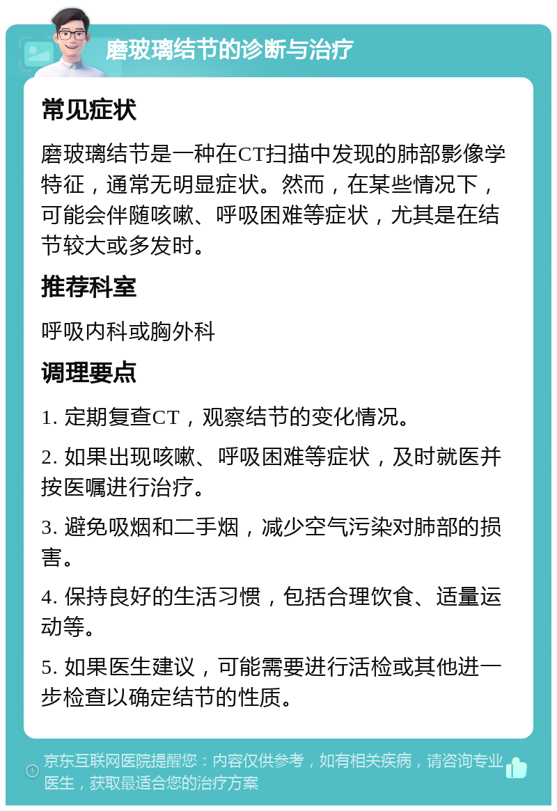 磨玻璃结节的诊断与治疗 常见症状 磨玻璃结节是一种在CT扫描中发现的肺部影像学特征，通常无明显症状。然而，在某些情况下，可能会伴随咳嗽、呼吸困难等症状，尤其是在结节较大或多发时。 推荐科室 呼吸内科或胸外科 调理要点 1. 定期复查CT，观察结节的变化情况。 2. 如果出现咳嗽、呼吸困难等症状，及时就医并按医嘱进行治疗。 3. 避免吸烟和二手烟，减少空气污染对肺部的损害。 4. 保持良好的生活习惯，包括合理饮食、适量运动等。 5. 如果医生建议，可能需要进行活检或其他进一步检查以确定结节的性质。