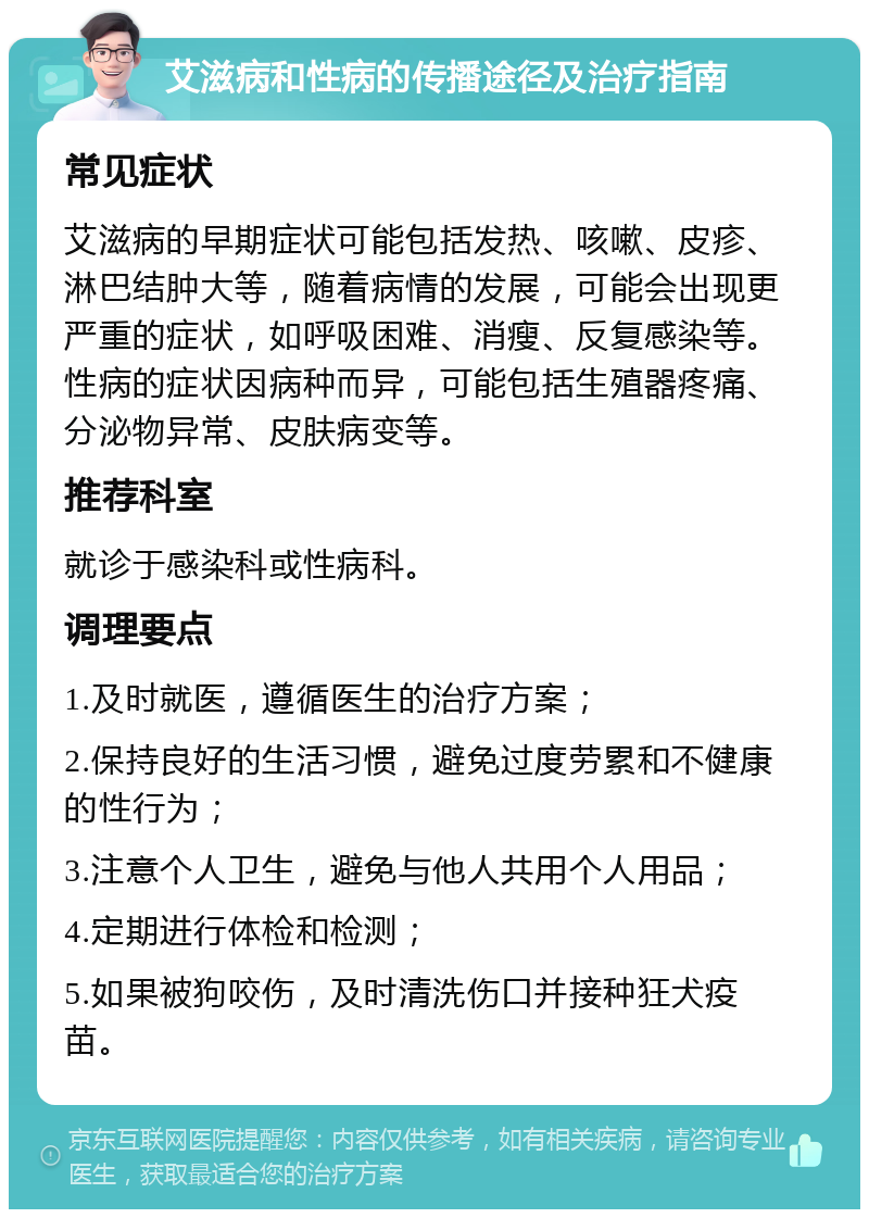 艾滋病和性病的传播途径及治疗指南 常见症状 艾滋病的早期症状可能包括发热、咳嗽、皮疹、淋巴结肿大等，随着病情的发展，可能会出现更严重的症状，如呼吸困难、消瘦、反复感染等。性病的症状因病种而异，可能包括生殖器疼痛、分泌物异常、皮肤病变等。 推荐科室 就诊于感染科或性病科。 调理要点 1.及时就医，遵循医生的治疗方案； 2.保持良好的生活习惯，避免过度劳累和不健康的性行为； 3.注意个人卫生，避免与他人共用个人用品； 4.定期进行体检和检测； 5.如果被狗咬伤，及时清洗伤口并接种狂犬疫苗。