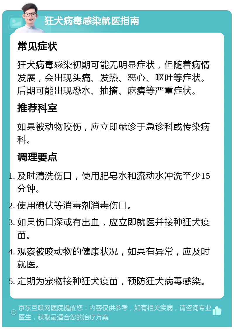 狂犬病毒感染就医指南 常见症状 狂犬病毒感染初期可能无明显症状，但随着病情发展，会出现头痛、发热、恶心、呕吐等症状。后期可能出现恐水、抽搐、麻痹等严重症状。 推荐科室 如果被动物咬伤，应立即就诊于急诊科或传染病科。 调理要点 及时清洗伤口，使用肥皂水和流动水冲洗至少15分钟。 使用碘伏等消毒剂消毒伤口。 如果伤口深或有出血，应立即就医并接种狂犬疫苗。 观察被咬动物的健康状况，如果有异常，应及时就医。 定期为宠物接种狂犬疫苗，预防狂犬病毒感染。