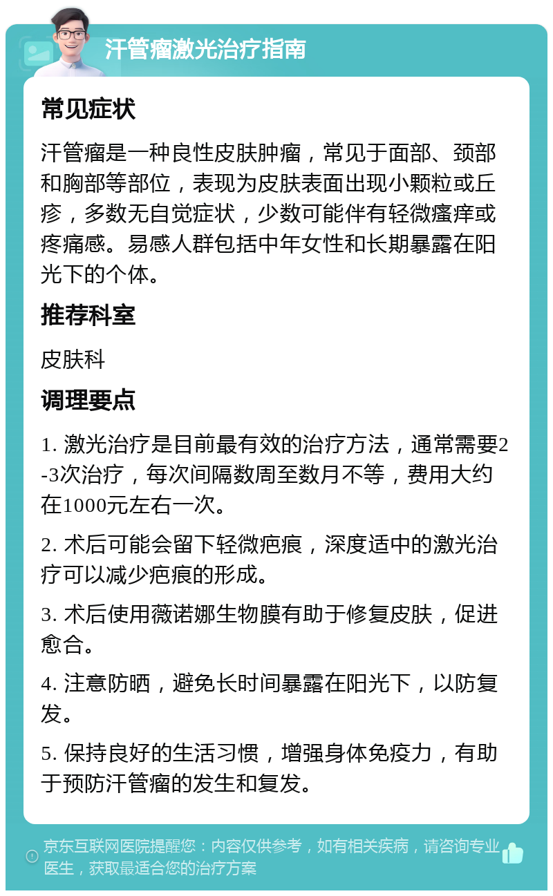 汗管瘤激光治疗指南 常见症状 汗管瘤是一种良性皮肤肿瘤，常见于面部、颈部和胸部等部位，表现为皮肤表面出现小颗粒或丘疹，多数无自觉症状，少数可能伴有轻微瘙痒或疼痛感。易感人群包括中年女性和长期暴露在阳光下的个体。 推荐科室 皮肤科 调理要点 1. 激光治疗是目前最有效的治疗方法，通常需要2-3次治疗，每次间隔数周至数月不等，费用大约在1000元左右一次。 2. 术后可能会留下轻微疤痕，深度适中的激光治疗可以减少疤痕的形成。 3. 术后使用薇诺娜生物膜有助于修复皮肤，促进愈合。 4. 注意防晒，避免长时间暴露在阳光下，以防复发。 5. 保持良好的生活习惯，增强身体免疫力，有助于预防汗管瘤的发生和复发。