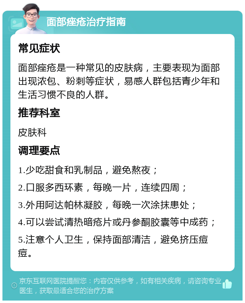 面部痤疮治疗指南 常见症状 面部痤疮是一种常见的皮肤病，主要表现为面部出现浓包、粉刺等症状，易感人群包括青少年和生活习惯不良的人群。 推荐科室 皮肤科 调理要点 1.少吃甜食和乳制品，避免熬夜； 2.口服多西环素，每晚一片，连续四周； 3.外用阿达帕林凝胶，每晚一次涂抹患处； 4.可以尝试清热暗疮片或丹参酮胶囊等中成药； 5.注意个人卫生，保持面部清洁，避免挤压痘痘。