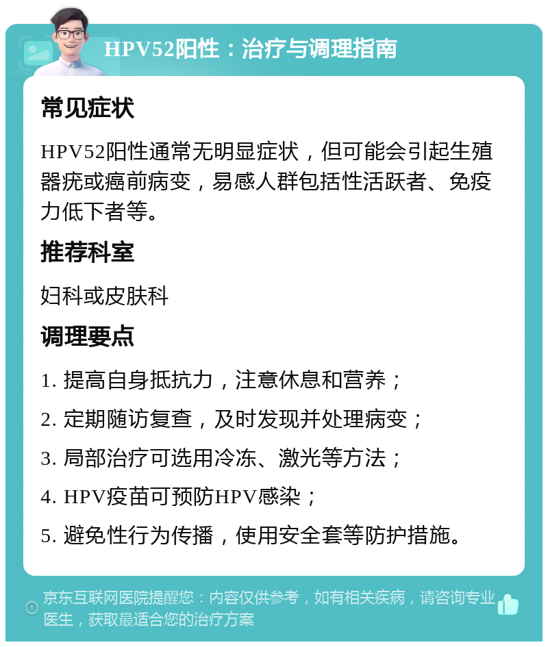 HPV52阳性：治疗与调理指南 常见症状 HPV52阳性通常无明显症状，但可能会引起生殖器疣或癌前病变，易感人群包括性活跃者、免疫力低下者等。 推荐科室 妇科或皮肤科 调理要点 1. 提高自身抵抗力，注意休息和营养； 2. 定期随访复查，及时发现并处理病变； 3. 局部治疗可选用冷冻、激光等方法； 4. HPV疫苗可预防HPV感染； 5. 避免性行为传播，使用安全套等防护措施。